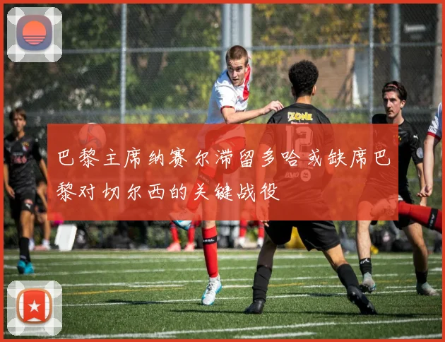 巴黎主席纳赛尔滞留多哈或缺席巴黎对切尔西的关键战役
