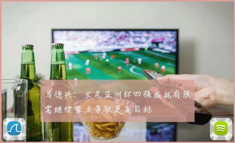 马德兴：女足亚洲杯四强成就有限需继续努力争取更高目标