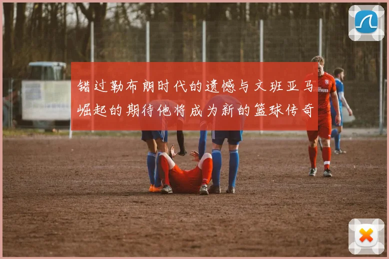 错过勒布朗时代的遗憾与文班亚马崛起的期待他将成为新的篮球传奇