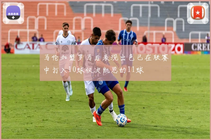 马伦加盟罗马后表现出色已在联赛中打入10球仅次凯恩的11球