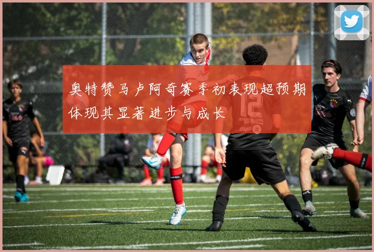 奥特赞马卢阿奇赛季初表现超预期体现其显著进步与成长