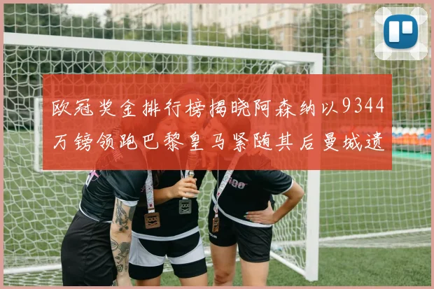 欧冠奖金排行榜揭晓阿森纳以9344万镑领跑巴黎皇马紧随其后曼城遗憾出局获8341万