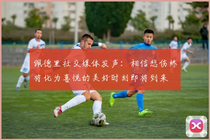 佩德里社交媒体发声：相信悲伤终将化为喜悦的美好时刻即将到来