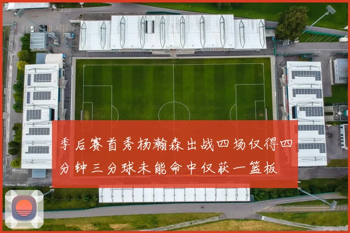 季后赛首秀杨瀚森出战四场仅得四分钟三分球未能命中仅获一篮板