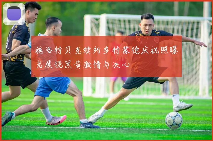 施洛特贝克续约多特蒙德庆祝照曝光展现黑黄激情与决心