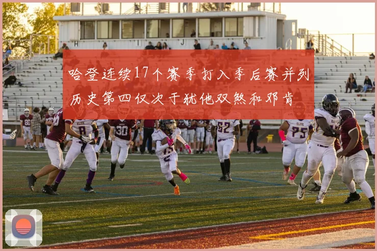 哈登连续17个赛季打入季后赛并列历史第四仅次于犹他双煞和邓肯