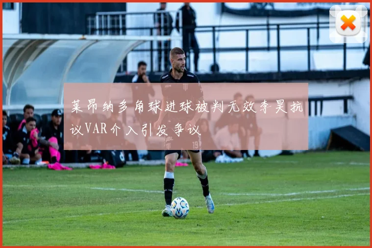 莱昂纳多角球进球被判无效李昊抗议VAR介入引发争议