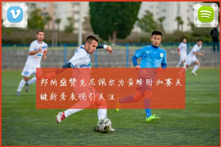 邦纳盛赞克尼佩尔为黄蜂附加赛关键新秀表现引关注