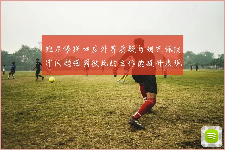 维尼修斯回应外界质疑与姆巴佩防守问题强调彼此的合作能提升表现