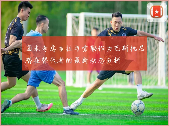 国米考虑吉拉与索勒作为巴斯托尼潜在替代者的最新动态分析