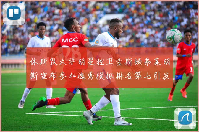 休斯敦大学明星控卫金斯顿弗莱明斯宣布参加选秀模拟排名第七引发关注