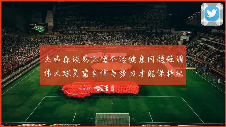 杰弗森谈恩比德乔治健康问题强调伟大球员需自律与努力才能保持状态