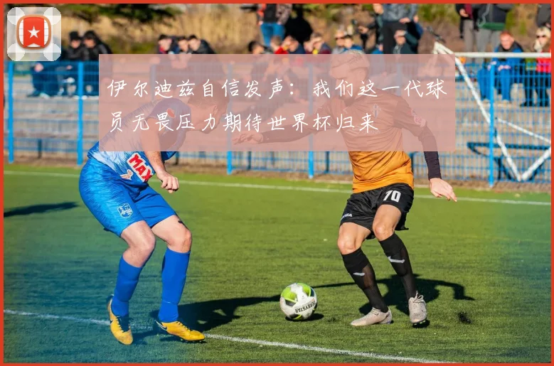 伊尔迪兹自信发声：我们这一代球员无畏压力期待世界杯归来